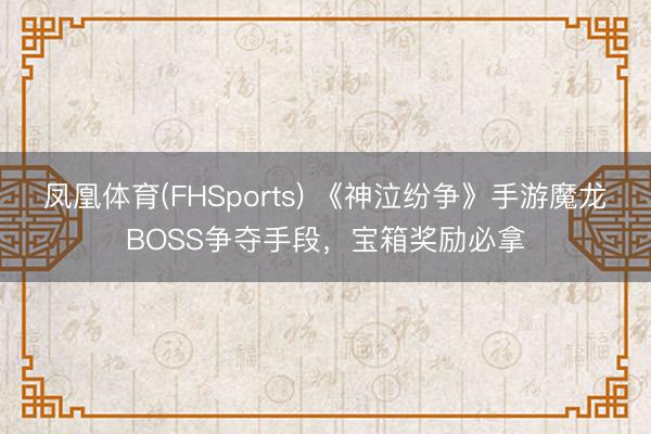 凤凰体育(FHSports) 《神泣纷争》手游魔龙BOSS争夺手段，宝箱奖励必拿