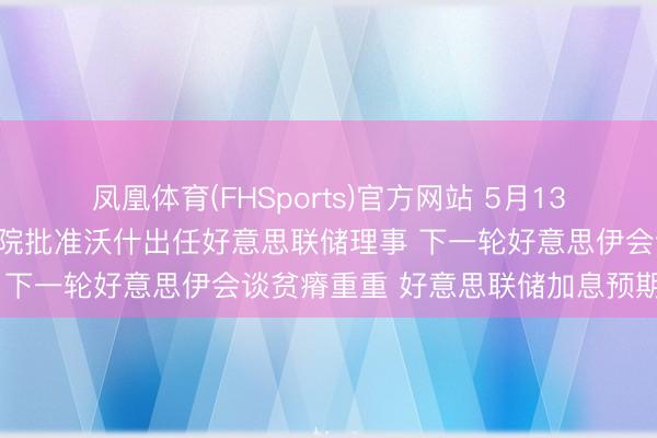 凤凰体育(FHSports)官方网站 5月13日外盘头条：好意思盘问院批准沃什出任好意思联储理事 下一轮好意思伊会谈贫瘠重重 好意思联储加息预期升温