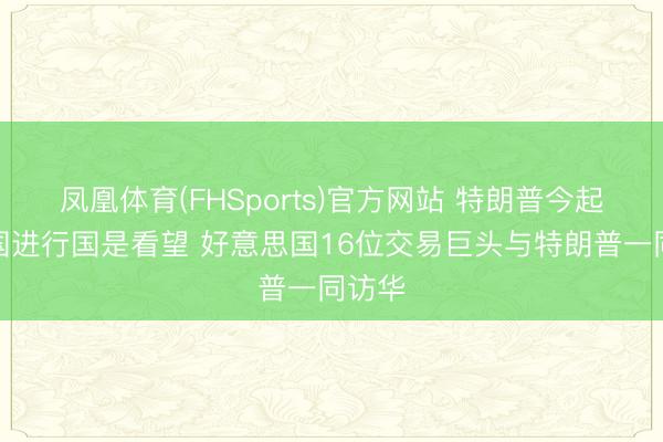 凤凰体育(FHSports)官方网站 特朗普今起对我国进行国是看望 好意思国16位交易巨头与特朗普一同访华