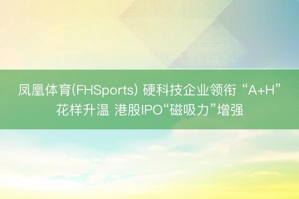 凤凰体育(FHSports) 硬科技企业领衔 “A+H”花样升温 港股IPO“磁吸力”增强