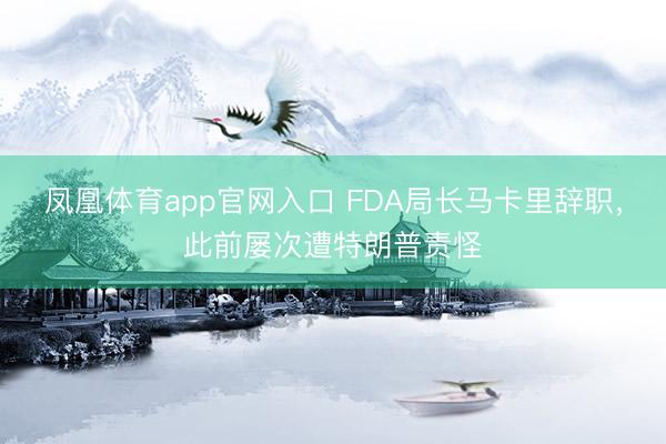 凤凰体育app官网入口 FDA局长马卡里辞职，此前屡次遭特朗普责怪