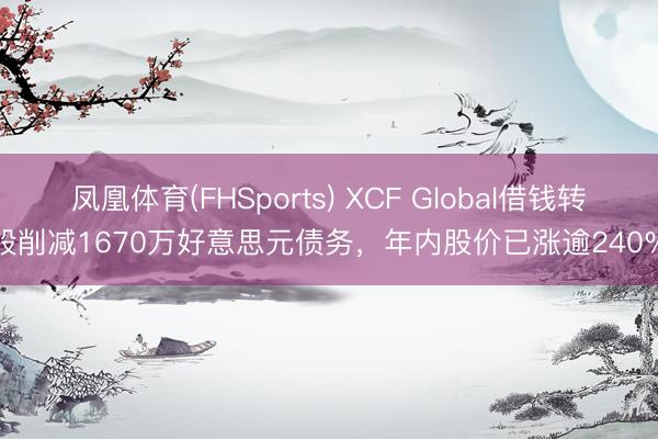 凤凰体育(FHSports) XCF Global借钱转股削减1670万好意思元债务，年内股价已涨逾240%