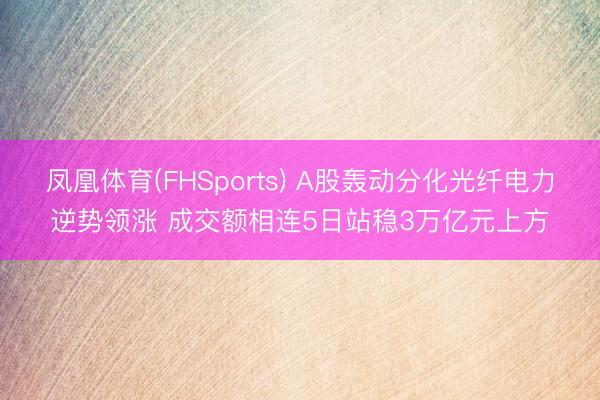凤凰体育(FHSports) A股轰动分化光纤电力逆势领涨 成交额相连5日站稳3万亿元上方