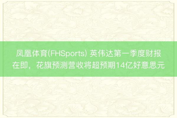 凤凰体育(FHSports) 英伟达第一季度财报在即，花旗预测营收将超预期14亿好意思元