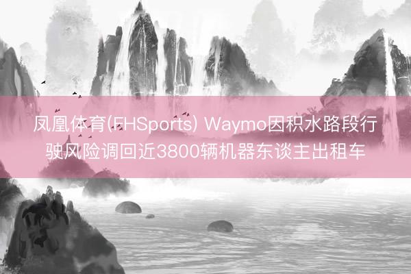 凤凰体育(FHSports) Waymo因积水路段行驶风险调回近3800辆机器东谈主出租车