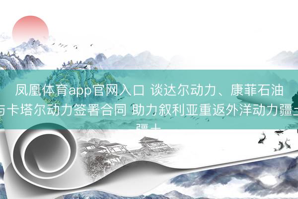凤凰体育app官网入口 谈达尔动力、康菲石油与卡塔尔动力签署合同 助力叙利亚重返外洋动力疆土