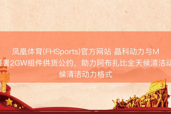 凤凰体育(FHSports)官方网站 晶科动力与Masdar签署2GW组件供货公约，助力阿布扎比全天候清洁动力格式