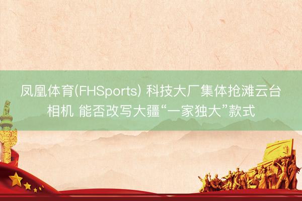 凤凰体育(FHSports) 科技大厂集体抢滩云台相机 能否改写大疆“一家独大”款式