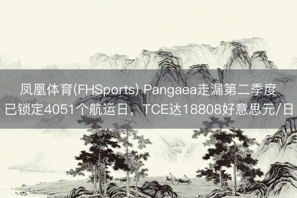 凤凰体育(FHSports) Pangaea走漏第二季度已锁定4051个航运日，TCE达18808好意思元/日