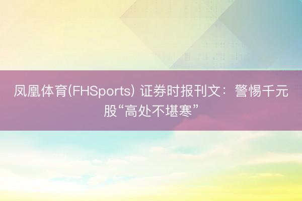 凤凰体育(FHSports) 证券时报刊文：警惕千元股“高处不堪寒”