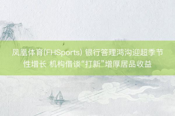 凤凰体育(FHSports) 银行答理鸿沟迎超季节性增长 机构借谈“打新”增厚居品收益
