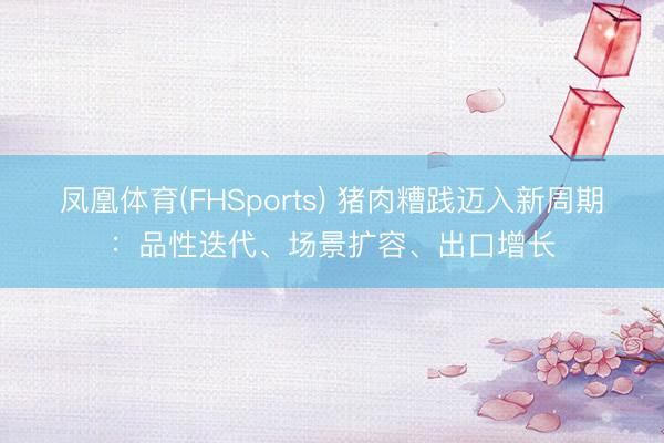 凤凰体育(FHSports) 猪肉糟践迈入新周期：品性迭代、场景扩容、出口增长