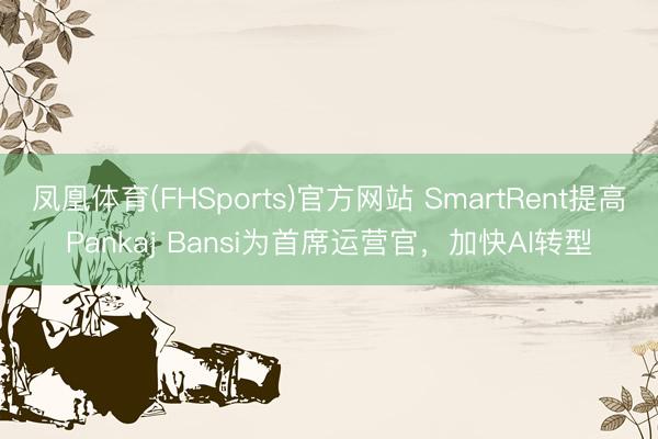 凤凰体育(FHSports)官方网站 SmartRent提高Pankaj Bansi为首席运营官，加快AI转型