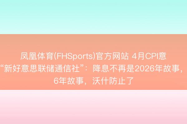凤凰体育(FHSports)官方网站 4月CPI意味着什么？“新好意思联储通信社”：降息不再是2026年故事，沃什防止了