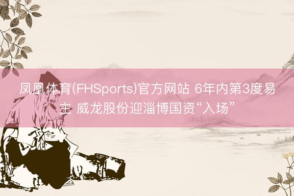 凤凰体育(FHSports)官方网站 6年内第3度易主 威龙股份迎淄博国资“入场”