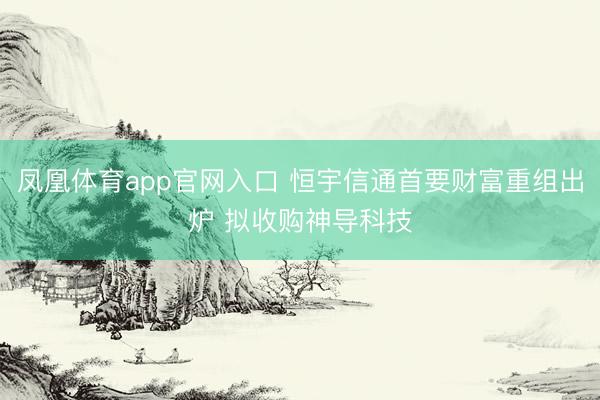 凤凰体育app官网入口 恒宇信通首要财富重组出炉 拟收购神导科技