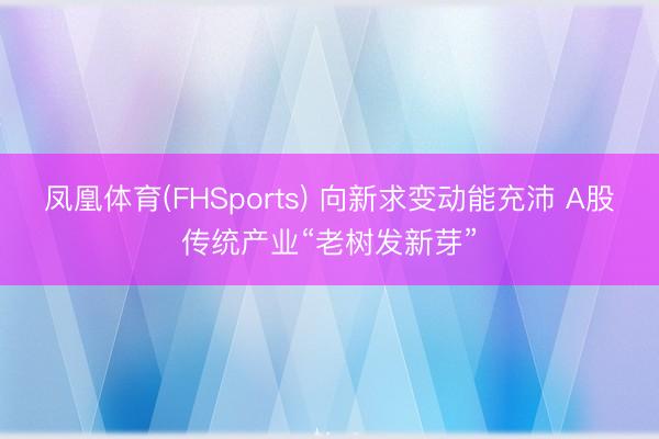 凤凰体育(FHSports) 向新求变动能充沛 A股传统产业“老树发新芽”