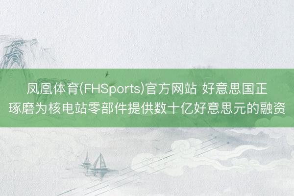 凤凰体育(FHSports)官方网站 好意思国正琢磨为核电站零部件提供数十亿好意思元的融资