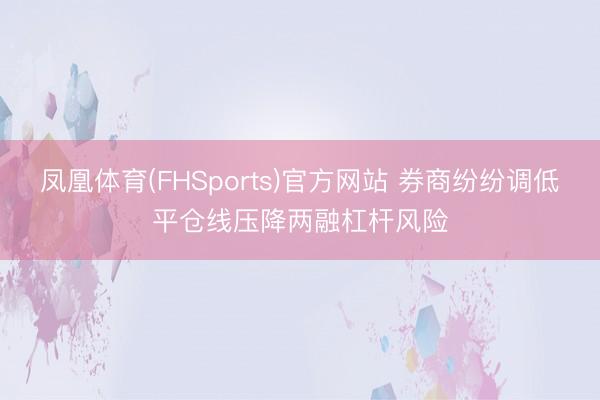 凤凰体育(FHSports)官方网站 券商纷纷调低平仓线压降两融杠杆风险