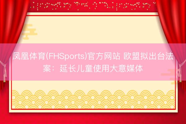 凤凰体育(FHSports)官方网站 欧盟拟出台法案：延长儿童使用大意媒体