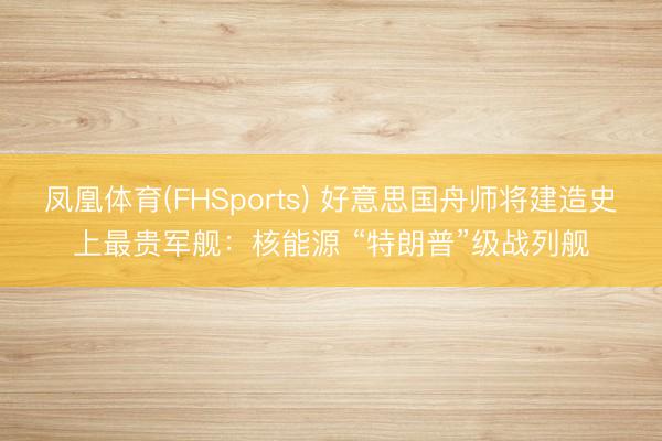 凤凰体育(FHSports) 好意思国舟师将建造史上最贵军舰：核能源 “特朗普”级战列舰