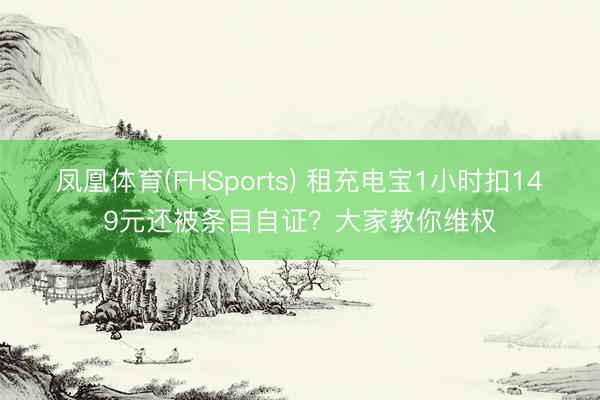 凤凰体育(FHSports) 租充电宝1小时扣149元还被条目自证？大家教你维权