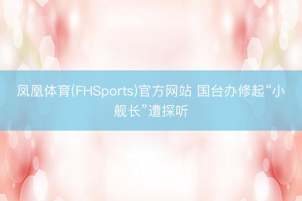凤凰体育(FHSports)官方网站 国台办修起“小舰长”遭探听
