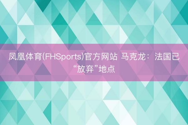 凤凰体育(FHSports)官方网站 马克龙：法国已“放弃”地点