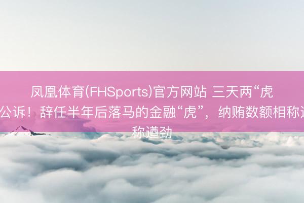 凤凰体育(FHSports)官方网站 三天两“虎”被公诉！辞任半年后落马的金融“虎”，纳贿数额相称遒劲