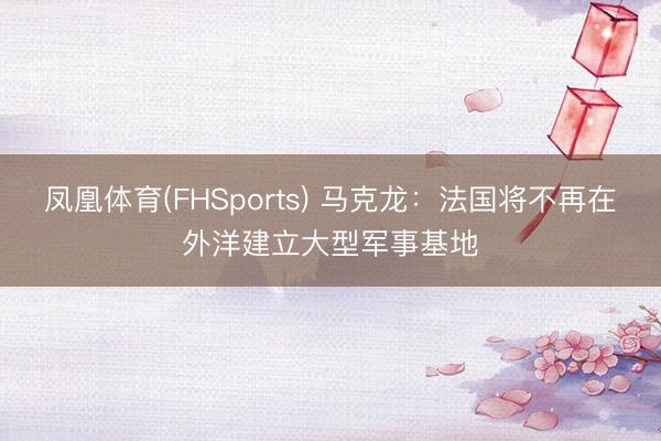 凤凰体育(FHSports) 马克龙：法国将不再在外洋建立大型军事基地
