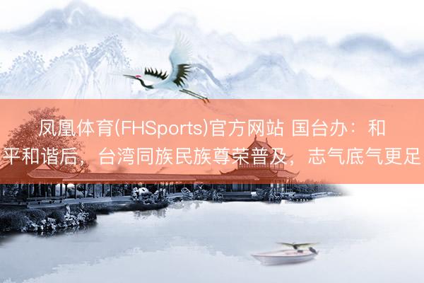 凤凰体育(FHSports)官方网站 国台办：和平和谐后，台湾同族民族尊荣普及，志气底气更足