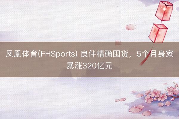 凤凰体育(FHSports) 良伴精确囤货，5个月身家暴涨320亿元