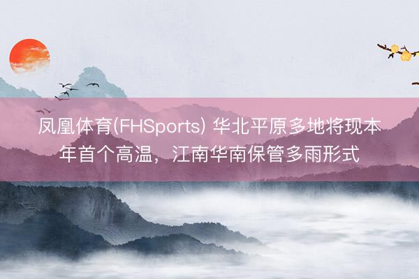 凤凰体育(FHSports) 华北平原多地将现本年首个高温，江南华南保管多雨形式