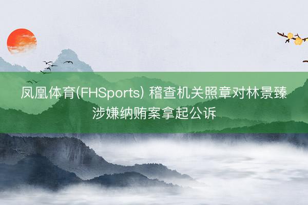凤凰体育(FHSports) 稽查机关照章对林景臻涉嫌纳贿案拿起公诉