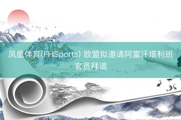 凤凰体育(FHSports) 欧盟拟邀请阿富汗塔利班官员拜谒