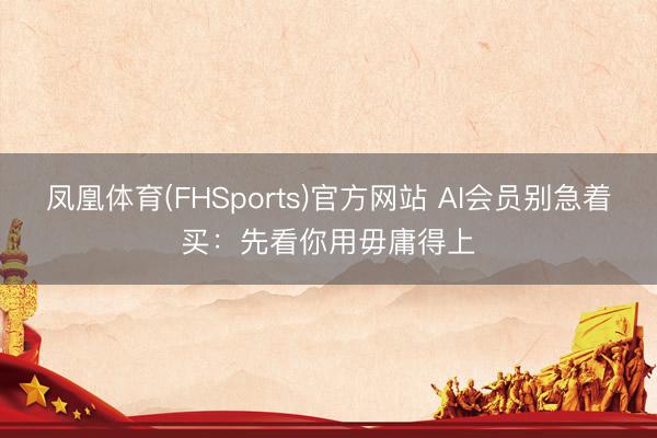 凤凰体育(FHSports)官方网站 AI会员别急着买：先看你用毋庸得上