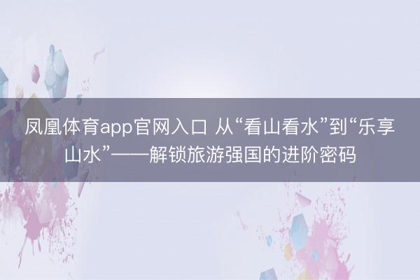 凤凰体育app官网入口 从“看山看水”到“乐享山水”——解锁旅游强国的进阶密码