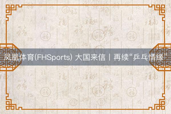 凤凰体育(FHSports) 大国来信丨再续“乒乓情缘”