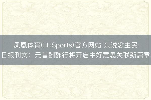 凤凰体育(FHSports)官方网站 东说念主民日报刊文：元首酬酢行将开启中好意思关联新篇章