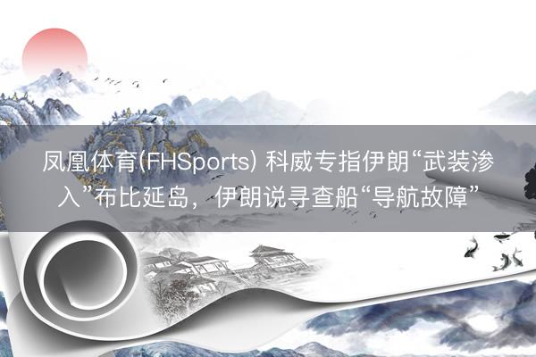 凤凰体育(FHSports) 科威专指伊朗“武装渗入”布比延岛，伊朗说寻查船“导航故障”