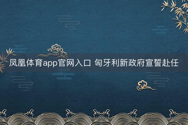凤凰体育app官网入口 匈牙利新政府宣誓赴任
