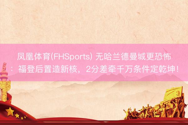 凤凰体育(FHSports) 无哈兰德曼城更恐怖：福登后置造新核，2分差牵千万条件定乾坤！