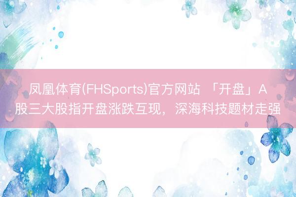 凤凰体育(FHSports)官方网站 「开盘」A股三大股指开盘涨跌互现，深海科技题材走强
