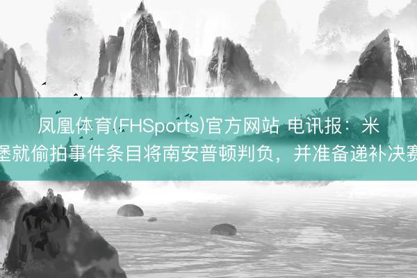 凤凰体育(FHSports)官方网站 电讯报：米堡就偷拍事件条目将南安普顿判负，并准备递补决赛