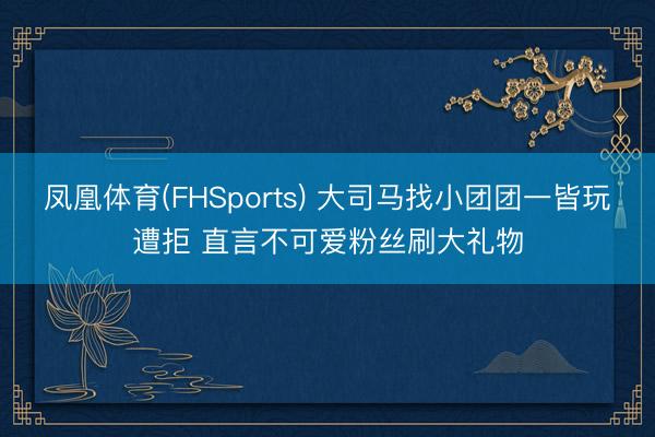 凤凰体育(FHSports) 大司马找小团团一皆玩遭拒 直言不可爱粉丝刷大礼物