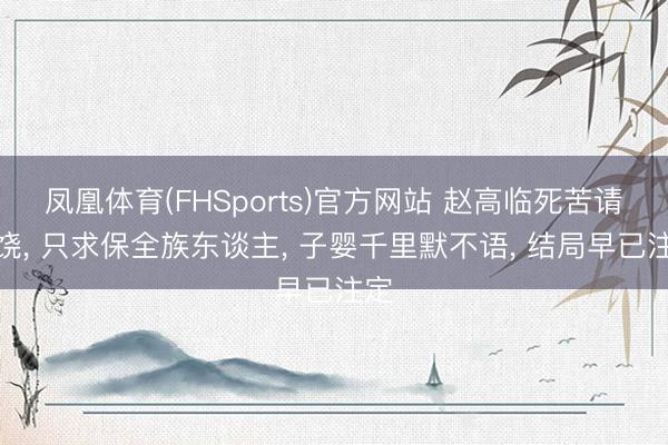 凤凰体育(FHSports)官方网站 赵高临死苦请求饶， 只求保全族东谈主， 子婴千里默不语， 结局早已注定
