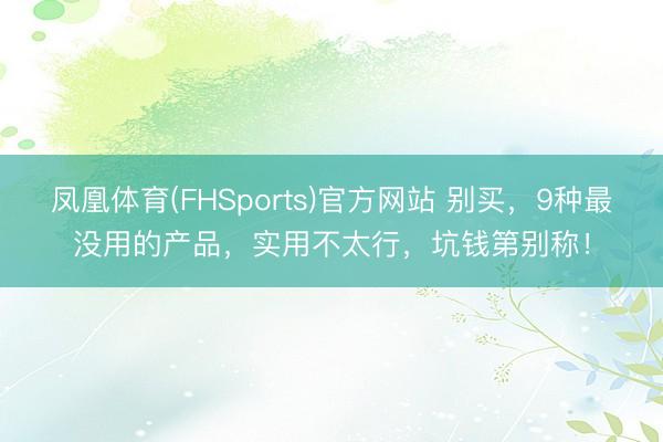 凤凰体育(FHSports)官方网站 别买，9种最没用的产品，实用不太行，坑钱第别称！