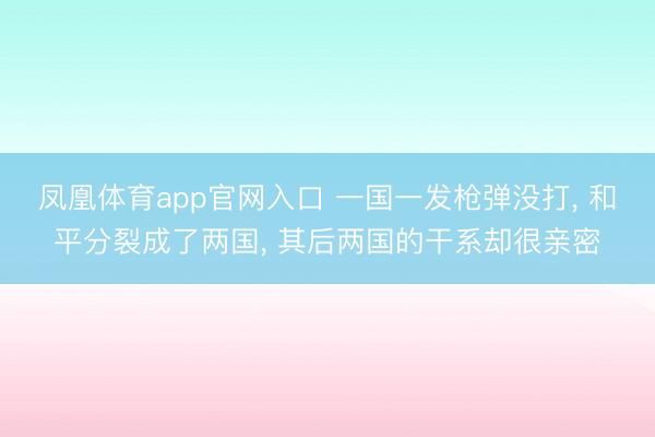 凤凰体育app官网入口 一国一发枪弹没打， 和平分裂成了两国， 其后两国的干系却很亲密