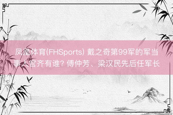 凤凰体育(FHSports) 戴之奇第99军的军当事人官齐有谁? 傅仲芳、梁汉民先后任军长