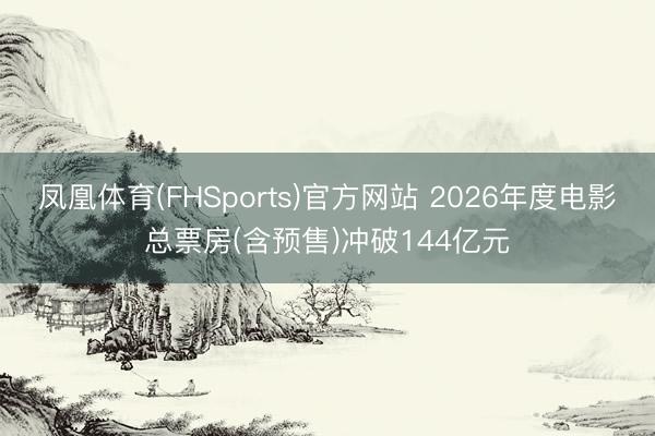 凤凰体育(FHSports)官方网站 2026年度电影总票房(含预售)冲破144亿元
